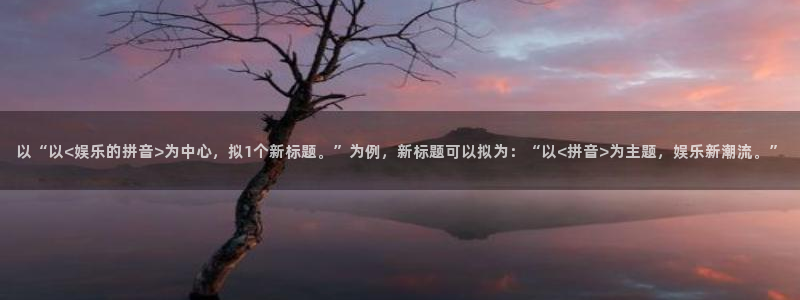 壹号娱乐能退款吗：以“以<娱乐的拼音>为中心，拟1个新标题。”为例，新标题可以拟为：“以<拼音>为主题，娱乐新潮流。”